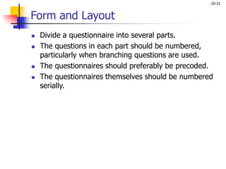 10-31
Form and Layout
 Divide a questionnaire into several parts.
 The questions in each part should be numbered,
particularly when branching questions are used.
 The questionnaires should preferably be precoded.
 The questionnaires themselves should be numbered
serially.
 