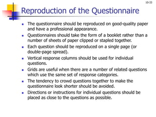 10-33
Reproduction of the Questionnaire
 The questionnaire should be reproduced on good-quality paper
and have a professional appearance.
 Questionnaires should take the form of a booklet rather than a
number of sheets of paper clipped or stapled together.
 Each question should be reproduced on a single page (or
double-page spread).
 Vertical response columns should be used for individual
questions.
 Grids are useful when there are a number of related questions
which use the same set of response categories.
 The tendency to crowd questions together to make the
questionnaire look shorter should be avoided.
 Directions or instructions for individual questions should be
placed as close to the questions as possible.
 