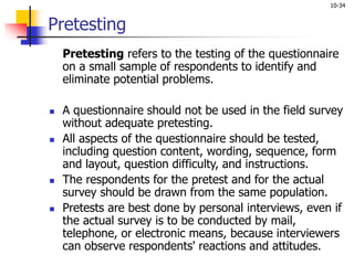 10-34
Pretesting
Pretesting refers to the testing of the questionnaire
on a small sample of respondents to identify and
eliminate potential problems.
 A questionnaire should not be used in the field survey
without adequate pretesting.
 All aspects of the questionnaire should be tested,
including question content, wording, sequence, form
and layout, question difficulty, and instructions.
 The respondents for the pretest and for the actual
survey should be drawn from the same population.
 Pretests are best done by personal interviews, even if
the actual survey is to be conducted by mail,
telephone, or electronic means, because interviewers
can observe respondents' reactions and attitudes.
 