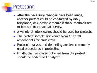 10-35
Pretesting
 After the necessary changes have been made,
another pretest could be conducted by mail,
telephone, or electronic means if those methods are
to be used in the actual survey.
 A variety of interviewers should be used for pretests.
 The pretest sample size varies from 15 to 30
respondents for each wave.
 Protocol analysis and debriefing are two commonly
used procedures in pretesting.
 Finally, the responses obtained from the pretest
should be coded and analyzed.
 