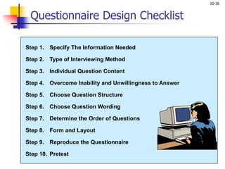 10-36
Step 1. Specify The Information Needed
Step 2. Type of Interviewing Method
Step 3. Individual Question Content
Step 4. Overcome Inability and Unwillingness to Answer
Step 5. Choose Question Structure
Step 6. Choose Question Wording
Step 7. Determine the Order of Questions
Step 8. Form and Layout
Step 9. Reproduce the Questionnaire
Step 10. Pretest
Questionnaire Design Checklist
 