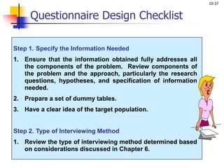 10-37
Step 1. Specify the Information Needed
1. Ensure that the information obtained fully addresses all
the components of the problem. Review components of
the problem and the approach, particularly the research
questions, hypotheses, and specification of information
needed.
2. Prepare a set of dummy tables.
3. Have a clear idea of the target population.
Step 2. Type of Interviewing Method
1. Review the type of interviewing method determined based
on considerations discussed in Chapter 6.
Questionnaire Design Checklist
 
