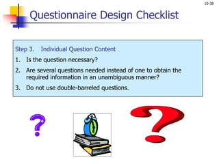 10-38
Step 3. Individual Question Content
1. Is the question necessary?
2. Are several questions needed instead of one to obtain the
required information in an unambiguous manner?
3. Do not use double-barreled questions.
Questionnaire Design Checklist
 