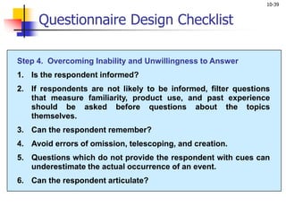 10-39
Questionnaire Design Checklist
Step 4. Overcoming Inability and Unwillingness to Answer
1. Is the respondent informed?
2. If respondents are not likely to be informed, filter questions
that measure familiarity, product use, and past experience
should be asked before questions about the topics
themselves.
3. Can the respondent remember?
4. Avoid errors of omission, telescoping, and creation.
5. Questions which do not provide the respondent with cues can
underestimate the actual occurrence of an event.
6. Can the respondent articulate?
 