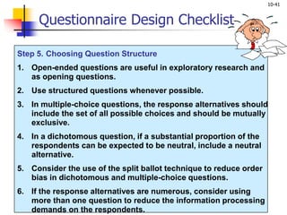 10-41
Step 5. Choosing Question Structure
1. Open-ended questions are useful in exploratory research and
as opening questions.
2. Use structured questions whenever possible.
3. In multiple-choice questions, the response alternatives should
include the set of all possible choices and should be mutually
exclusive.
4. In a dichotomous question, if a substantial proportion of the
respondents can be expected to be neutral, include a neutral
alternative.
5. Consider the use of the split ballot technique to reduce order
bias in dichotomous and multiple-choice questions.
6. If the response alternatives are numerous, consider using
more than one question to reduce the information processing
demands on the respondents.
Questionnaire Design Checklist
 