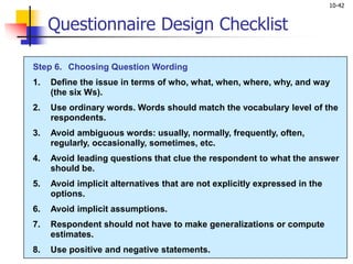 10-42
Questionnaire Design Checklist
Step 6. Choosing Question Wording
1. Define the issue in terms of who, what, when, where, why, and way
(the six Ws).
2. Use ordinary words. Words should match the vocabulary level of the
respondents.
3. Avoid ambiguous words: usually, normally, frequently, often,
regularly, occasionally, sometimes, etc.
4. Avoid leading questions that clue the respondent to what the answer
should be.
5. Avoid implicit alternatives that are not explicitly expressed in the
options.
6. Avoid implicit assumptions.
7. Respondent should not have to make generalizations or compute
estimates.
8. Use positive and negative statements.
 