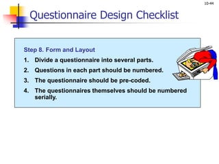 10-44
Step 8. Form and Layout
1. Divide a questionnaire into several parts.
2. Questions in each part should be numbered.
3. The questionnaire should be pre-coded.
4. The questionnaires themselves should be numbered
serially.
Questionnaire Design Checklist
 