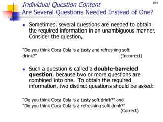 10-6
Individual Question Content
Are Several Questions Needed Instead of One?
 Sometimes, several questions are needed to obtain
the required information in an unambiguous manner.
Consider the question,
“Do you think Coca-Cola is a tasty and refreshing soft
drink?” (Incorrect)
 Such a question is called a double-barreled
question, because two or more questions are
combined into one. To obtain the required
information, two distinct questions should be asked:
“Do you think Coca-Cola is a tasty soft drink?” and
“Do you think Coca-Cola is a refreshing soft drink?”
(Correct)
 