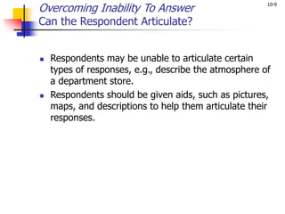 10-9
Overcoming Inability To Answer
Can the Respondent Articulate?
 Respondents may be unable to articulate certain
types of responses, e.g., describe the atmosphere of
a department store.
 Respondents should be given aids, such as pictures,
maps, and descriptions to help them articulate their
responses.
 