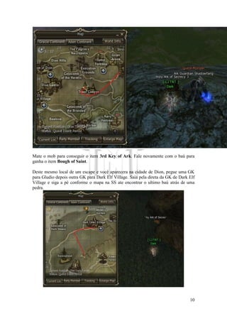 10
Mate o mob para conseguir o item 3rd Key of Ark. Fale novamente com o baú para
ganha o item Bough of Saint.
Deste mesmo local de um escape e você aparecera na cidade de Dion, pegue uma GK
para Gludio depois outra GK para Dark Elf Village. Saia pela direta da GK de Dark Elf
Village e siga a pé conforme o mapa na SS ate encontrar o ultimo baú atrás de uma
pedra.
 