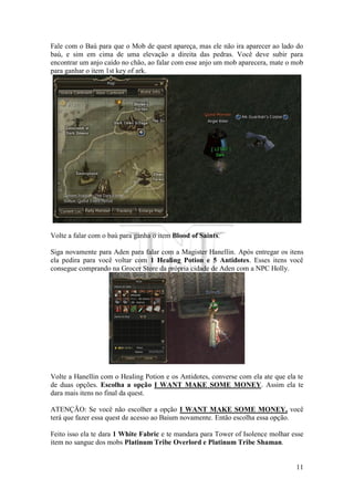 11
Fale com o Baú para que o Mob de quest apareça, mas ele não ira aparecer ao lado do
baú, e sim em cima de uma elevação a direita das pedras. Você deve subir para
encontrar um anjo caído no chão, ao falar com esse anjo um mob aparecera, mate o mob
para ganhar o item 1st key of ark.
Volte a falar com o baú para ganha o item Blood of Saints.
Siga novamente para Aden para falar com a Magister Hanellin. Após entregar os itens
ela pedira para você voltar com 1 Healing Potion e 5 Antidotes. Esses itens você
consegue comprando na Grocer Store da própria cidade de Aden com a NPC Holly.
Volte a Hanellin com o Healing Potion e os Antidotes, converse com ela ate que ela te
de duas opções. Escolha a opção I WANT MAKE SOME MONEY. Assim ela te
dara mais itens no final da quest.
ATENÇÃO: Se você não escolher a opção I WANT MAKE SOME MONEY, você
terá que fazer essa quest de acesso ao Baium novamente. Então escolha essa opção.
Feito isso ela te dara 1 White Fabric e te mandara para Tower of Isolence molhar esse
item no sangue dos mobs Platinum Tribe Overlord e Platinum Tribe Shaman.
 