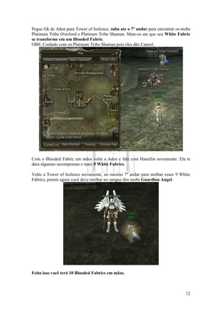 12
Pegue Gk de Aden para Tower of Isolence, suba ate o 7º andar para encontrar os mobs
Platinum Tribe Overlord e Platinum Tribe Shaman. Mate-os ate que seu White Fabric
se transforme em um Blooded Fabric.
OBS: Cuidado com os Platinum Tribe Shaman pois eles dão Cancel.
Com o Blooded Fabric em mãos volte a Aden e fale com Hanellin novamente. Ela te
dara algumas recompensas e mais 9 White Fabrics.
Volte a Tower of Isolence novamente, no mesmo 7º andar para molhar esses 9 White
Fabrics, porem agora você deve molhar no sangue dos mobs Guardian Angel.
Feito isso você terá 10 Blooded Fabrics em mãos.
 