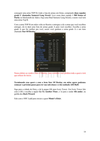 14
conseguir uma arma TOP B é indo a loja de armas em Giran, comprando duas espadas
grade C chamadas Samurai Long Sword. Leve essas duas espada + 500 Stones of
Purity ao blacksmith de Aden e faça uma Dual Samurai Long Sword, e assim você terá
uma arma Top B.
Com a arma TOP B em mãos volte ao Reorin e entregue a ele a arma que você escolheu
entregar, ele te dará uma lista de armas grade A para você escolher. Escolha a arma
grade A que for melhor pra você, assim você ganhara a arma grade A e um item
chamado Star Of Destiny.
Nunca delete ou venda a Star of Destiny, caso contrário você perdera toda a quest e terá
que refazer do inicio.
Terminando essa quest e com o item Star Of Destiny em mãos agora podemos
começar o próximo passo para ter sua sub-classe e o tão sonhado AIO Buff.
Siga para a cidade de Oren, e de la pegue GK para Ivory Tower. Em Ivory Tower fale
com a GK e escolha a opção Go To Another Floor, e vá para o andar 4th andar, na
guilda dos Dark Wizard.
Fale com o NPC Ladd para iniciar a quest Mimir's Elixir.
 