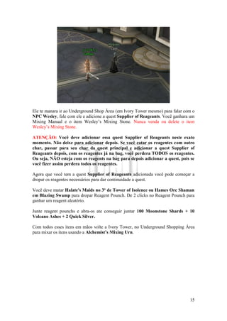 15
Ele te manara ir ao Underground Shop Área (em Ivory Tower mesmo) para falar com o
NPC Wesley, fale com ele e adicione a quest Supplier of Reageants. Você ganhara um
Mixing Manual e o item Wesley’s Mixing Stone. Nunca venda ou delete o item
Wesley’s Mixing Stone.
ATENÇÃO: Você deve adicionar essa quest Supplier of Reageants neste exato
momento. Não deixe para adicionar depois. Se você catar os reagentes com outro
char, passar para seu char da quest principal e adicionar a quest Supplier of
Reageants depois, com os reagentes já na bag, você perdera TODOS os reagentes.
Ou seja, NÃO esteja com os reagents na bag para depois adicionar a quest, pois se
você fizer assim perdera todos os reagentes.
Agora que você tem a quest Supplier of Reageants adicionada você pode começar a
dropar os reagentes necessários para dar continuidade a quest.
Você deve matar Halate's Maids no 3º de Tower of Isolence ou Hames Orc Shaman
em Blazing Swamp para dropar Reagent Pounch. De 2 clicks no Reagent Pounch para
ganhar um reagent aleatório.
Junte reagent pounchs e abra-os ate conseguir juntar 100 Moonstone Shards + 10
Volcano Ashes + 2 Quick Silver.
Com todos esses itens em mãos volte a Ivory Tower, no Underground Shopping Área
para mixar os itens usando a Alchemist’s Mixing Urn.
 