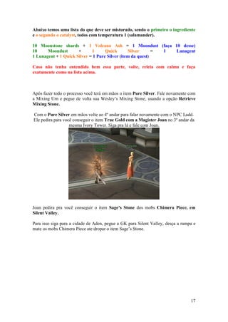 17
Abaixo temos uma lista do que deve ser misturado, sendo o primeiro o ingrediente
e o segundo o catalyst, todos com temperatura 1 (salamander).
10 Moonstone shards + 1 Volcano Ash = 1 Moondust (faça 10 desse)
10 Moondust + 1 Quick Silver = 1 Lunagent
1 Lunagent + 1 Quick Silver = 1 Pure Silver (item da quest)
Caso não tenha entendido bem essa parte, volte, releia com calma e faça
exatamente como na lista acima.
Após fazer todo o processo você terá em mãos o item Pure Silver. Fale novamente com
a Mixing Urn e pegue de volta sua Wesley’s Mixing Stone, usando a opção Retrieve
Mixing Stone.
Com o Pure Silver em mãos volte ao 4º andar para falar novamente com o NPC Ladd.
Ele pedira para você conseguir o item True Gold com a Magister Joan no 3º andar da
mesma Ivory Tower. Siga pra lá e fale com Joan.
Joan pedira pra você conseguir o item Sage’s Stone dos mobs Chimera Piece, em
Silent Valley.
Para isso siga para a cidade de Aden, pegue a GK para Silent Valley, desça a rampa e
mate os mobs Chimera Piece ate dropar o item Sage’s Stone.
 