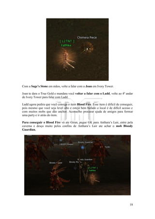 18
Com a Sage’s Stone em mãos, volte a falar com a Joan em Ivory Tower.
Joan te dara o True Gold e mandara você voltar a falar com o Ladd, volte ao 4º andar
de Ivory Tower para falar com Ladd.
Ladd agora pedira que você consiga o item Blood Fire. Esse item é difícil de conseguir,
pois mesmo que você seja level alto e esteja bem bufado o local é de difícil acesso e
com muitos mobs que dão anchor. Aconselho procurar ajuda de amigos para formar
uma party e ir atrás do item.
Para conseguir o Blood Fire vá ate Giran, pegue GK para Anthara’s Lair, entre pela
caverna e desça muito pelos confins de Anthara’s Lair ate achar o mob Bloody
Guardian.
 