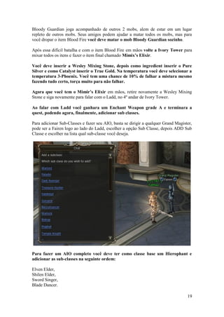 19
Bloody Guardian joga acompanhado de outros 2 mobs, alem de estar em um lugar
repleto de outros mobs. Seus amigos podem ajudar a matar todos os mobs, mas para
você dropar o item Blood Fire você deve matar o mob Bloody Guardian sozinho.
Após essa difícil batalha e com o item Blood Fire em mãos volte a Ivory Tower para
mixar todos os itens e fazer o item final chamado Mimix’s Elixir.
Você deve inserir a Wesley Mixing Stone, depois como ingredient inserir o Pure
Silver e como Catalyst inserir o True Gold. Na temperatura você deve selecionar a
temperatura 3-Phoenix. Você tem uma chance de 10% de falhar a mistura mesmo
fazendo tudo certo, torça muito para não falhar.
Agora que você tem o Mimir’s Elixir em mãos, retire novamente a Wesley Mixing
Stone e siga novamente para falar com o Ladd, no 4º andar de Ivory Tower.
Ao falar com Ladd você ganhara um Enchant Weapon grade A e terminara a
quest, podendo agora, finalmente, adicionar sub classes.
Para adicionar Sub-Classes e fazer seu AIO, basta se dirigir a qualquer Grand Magister,
pode ser a Fairen logo ao lado do Ladd, escolher a opção Sub Classe, depois ADD Sub
Classe e escolher na lista qual sub-classe você deseja.
Para fazer um AIO completo você deve ter como classe base um Hierophant e
adicionar as sub-classes na seguinte ordem:
Elven Elder,
Shilen Elder,
Sword Singer,
Blade Dancer.
 