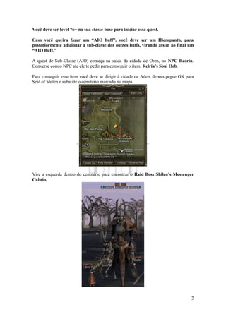 2
Você deve ser level 76+ na sua classe base para iniciar essa quest.
Caso você queira fazer um “AIO buff”, você deve ser um Hieropanth, para
posteriormente adicionar a sub-classe dos outros buffs, virando assim ao final um
“AIO Buff.”
A quest de Sub-Classe (AIO) começa na saída da cidade de Oren, no NPC Reorin.
Converse com o NPC ate ele te pedir para conseguir o item, Reiria’s Soul Orb.
Para conseguir esse item você deve se dirigir à cidade de Aden, depois pegue GK para
Seal of Shilen e suba ate o cemitério marcado no mapa.
Vire a esquerda dentro do cemitério para encontrar o Raid Boss Shilen’s Messenger
Cabrio.
 