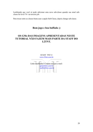 20
Lembrando que você só pode adicionar uma nova sub-classe quando sua atual sub-
classe for level 76+ na terceira job.
Para trocar entre as classes basta usar a opção Sub-Classe, depois change sub-classe.
Bom jogo e boa buffada ;)
OS GMs DAS IMAGENS APRESENTADAS NESTE
TUTORIAL NÃO FAZEM MAIS PARTE DA STAFF DO
L2TNT.
STAFF TNT ©
www.l2tnt.com.br
Links Quebrados? Contate-nos por e-mail:
gm@l2tnt.com.br
staff@l2tnt.com.br
 