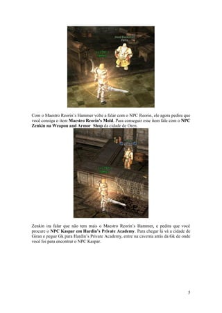 5
Com o Maestro Reorin’s Hammer volte a falar com o NPC Reorin, ele agora pedira que
você consiga o item Maestro Reorin's Mold. Para conseguir esse item fale com o NPC
Zenkin na Weapon and Armor Shop da cidade de Oren.
Zenkin ira falar que não tem mais o Maestro Reorin’s Hammer, e pedira que você
procure o NPC Kaspar em Hardin’s Private Academy. Para chegar lá vá a cidade de
Giran e pegue Gk para Hardin’s Private Academy, entre na caverna atrás da Gk de onde
você foi para encontrar o NPC Kaspar.
 