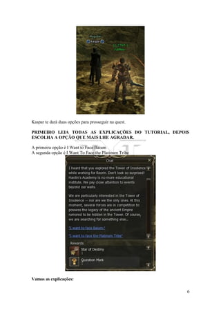 6
Kaspar te dará duas opções para prosseguir na quest.
PRIMEIRO LEIA TODAS AS EXPLICAÇÕES DO TUTORIAL, DEPOIS
ESCOLHA A OPÇÃO QUE MAIS LHE AGRADAR.
A primeira opção é I Want to Face Baium
A segunda opção é I Want To Face the Platinum Tribe
Vamos as explicações:
 