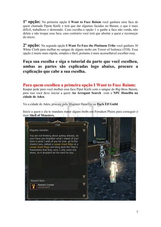 7
1º opção: Na primeira opção I Want to Face Baium você ganhara uma faca de
quest chamada Pipete Knife e terá que dar algumas facadas no Baium, o que é mais
difícil, trabalhoso e demorado. Caso escolha a opção 1 e ganhe a faca não venda, não
delete e não troque essa faca, caso contrario você terá que abortar a quest e recomeçar
do inicio.
2º opção: Na segunda opção I Want To Face the Platinum Tribe você ganhara 30
White Cloth para molhar no sangue de alguns mobs em Tower of Isolence (TOI). Essa
opção é muito mais rápida, simples e fácil, portanto é mais aconselhável escolher essa.
Faça sua escolha e siga o tutorial da parte que você escolheu,
ambas as partes são explicadas logo abaixo, procure a
explicação que cabe a sua escolha.
Para quem escolheu a primeira opção I Want to Face Baium:
Kaspar pede para você molhar essa faca Pipet Knife com o sangue do Big-Boss Baium,
para isso você deve iniciar a quest An Arrogant Search com a NPC Hanellin na
cidade de Aden.
Va a cidade de Aden, procure pela Magister Hanellin na Dark Elf Guild.
Inicie a quest e ela te mandara matar alguns mobs em Forsaken Plains para conseguir o
item Shell of Monsters.
 