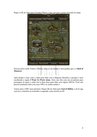 8
Pegue a GK de Aden para Forsaken Plains e siga a pé para o ponto marcado no mapa.
Procure pelos mobs Yintzu e Paliote, mate-os ate dropar o item pedido que é o Shell of
Monsters.
Após dropar o item volte a Aden para falar com a Magister Hanellin e entregar o item
escolhendo a opção I Want To Work Alone. Feito isso fale com ela novamente para
prosseguir na quest e então ela te dará dicas para falar com alguns NPCSs. Você não
precisa realmente falar com esses NPCs se souber aonde ir.
Vamos para o NPC mais próximo: Pegue GK de Aden para Seal of Shillen, e de lá siga
a pé ate o cemitério no morrinho a esquerda, como mostra na SS.
 