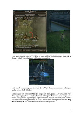 9
Uma vez dentro do cemitério vire a direita para encontrar um baú chamado Holy Ark of
Secrecy 2. Fale com o baú e um Mob de quest aparecera.
Mate o mob para conseguir o item 2nd Key of Ark. Fale novamente com o baú para
ganhar o item Book of Saint.
Vamos seguir para o próximo NPC. De escape para Aden, pegue a GK para Giran. Você
deve seguir a pé de Giran em direção a Tanor Canyon. Atravessando os campos após
passar pelas placas e seguindo pelo sopé dos morros. Procure um morro com bastante
arvores a sua volta e alguns mobs, de a volta e suba neste morro para encontrar o Holy
Ark of Secrecy 3. Fale com o baú e um mob de quest aparecera.
 