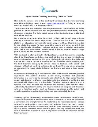 QuesTeach Offering Teaching Jobs In Delhi
Here is to the dawn of one of the most highly anticipated and a very promising
education technology based startup, www.questeach.com, offering an array of
teaching jobs in Delhi, in all imaginable fields.
The brainchild of two seasoned industry professionals, QuesTeach is an online
platform for educational services and has provided teachers and students, plenty
of reasons to rejoice. The Delhi based startup enterprise is offering a multitude of
educational services.
Be it supplementary education for school children, skill based extracurricular
training or competitive exam preparations, QuesTeach offers it all. The online
platform for educational services rolls out an array of test based learning modules
to help students prepare for their competitive exams and come out with flying
colors. Additionally, QuesTeach delivers students with a detailed explanation
about their exam performance, based on each individual student’s exam attempt
pattern, complete with statistical analysis.
With the intent to offer an insight into QuesTeach, one of its executives recently
stated, “At QuesTeach, we believe that each student is a unique individual who
needs a stimulating environment to grow intellectually, physically & socially and
that teachers have a key role in molding him/her. Therefore, we have aggregated
the best teachers belonging to diverse fields to facilitate swift search and
discovery of the best teaching professionals out there. This way we are providing
an opportunity to young minds, to learn from the best and excel in their chosen
field.”
QuesTeach has everything to facilitate for a swift, seamless and rewarding search
experience. The website features a user-friendly interface and presents
information in a conveniently comprehensible fashion. Its high caliber teacher
search and discovery platform allows students to view a teacher’s profile data and
compare it with others, only in a few clicks. Therefore, students can zero in on a
teacher who best matches the student’s requirements, with minimal effort.
Additionally, QuesTeach’s rating and review mechanism coupled with historical
data on a teacher’s profile, such as teaching experience, profile activity and
overall popularity allows the students to arrive on an educated decision.
Shedding light on the teaching jobs in Delhi on offer, the executive further stated,
“We invite teachers from all conceivable fields to reach out to potential students in
a convenient and prompt manner. No matter what their specialization is - serious
academics, tough subjects or extra-curricular activities like tuition, music, dance,
sports and self defense – we welcome them all. More importantly, we don’t take
any cut, on the tuition fee, which teachers quote. Ensuring complete freedom, we
neither restrict the number of student responses received by a teacher nor the
teaching hours.”
 