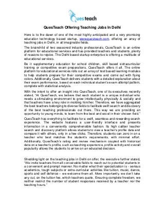 QuesTeach Offering Teaching Jobs In Delhi
Here is to the dawn of one of the most highly anticipated and a very promising
education technology based startup, www.questeach.com, offering an array of
teaching jobs in Delhi, in all imaginable fields.
The brainchild of two seasoned industry professionals, QuesTeach is an online
platform for educational services and has provided teachers and students, plenty
of reasons to rejoice. The Delhi based startup enterprise is offering a multitude of
educational services.
Be it supplementary education for school children, skill based extracurricular
training or competitive exam preparations, QuesTeach offers it all. The online
platform for educational services rolls out an array of test based learning modules
to help students prepare for their competitive exams and come out with flying
colors. Additionally, QuesTeach delivers students with a detailed explanation about
their exam performance, based on each individual student‟s exam attempt pattern,
complete with statistical analysis.
With the intent to offer an insight into QuesTeach, one of its executives recently
stated, “At QuesTeach, we believe that each student is a unique individual who
needs a stimulating environment to grow intellectually, physically & socially and
that teachers have a key role in molding him/her. Therefore, we have aggregated
the best teachers belonging to diverse fields to facilitate swift search and discovery
of the best teaching professionals out there. This way we are providing an
opportunity to young minds, to learn from the best and excel in their chosen field.”
QuesTeach has everything to facilitate for a swift, seamless and rewarding search
experience. The website features a user-friendly interface and presents
information in a conveniently comprehensible fashion. Its high caliber teacher
search and discovery platform allows students to view a teacher‟s profile data and
compare it with others, only in a few clicks. Therefore, students can zero in on a
teacher who best matches the student‟s requirements, with minimal effort.
Additionally, QuesTeach‟s rating and review mechanism coupled with historical
data on a teacher‟s profile, such as teaching experience, profile activity and overall
popularity allows the students to arrive on an educated decision.
Shedding light on the teaching jobs in Delhi on offer, the executive further stated,
“We invite teachers from all conceivable fields to reach out to potential students in
a convenient and prompt manner. No matter what their specialization is - serious
academics, tough subjects or extra-curricular activities like tuition, music, dance,
sports and self defense – we welcome them all. More importantly, we don‟t take
any cut, on the tuition fee, which teachers quote. Ensuring complete freedom, we
neither restrict the number of student responses received by a teacher nor the
teaching hours.”
 