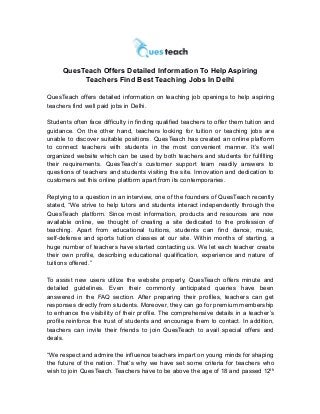 QuesTeach Offers Detailed Information To Help Aspiring
Teachers Find Best Teaching Jobs In Delhi
QuesTeach offers detailed information on teaching job openings to help aspiring
teachers find well paid jobs in Delhi.
Students often face difficulty in finding qualified teachers to offer them tuition and
guidance. On the other hand, teachers looking for tuition or teaching jobs are
unable to discover suitable positions. QuesTeach has created an online platform
to connect teachers with students in the most convenient manner. It’s well
organized website which can be used by both teachers and students for fulfilling
their requirements. QuesTeach’s customer support team readily answers to
questions of teachers and students visiting the site. Innovation and dedication to
customers set this online platform apart from its contemporaries.
Replying to a question in an interview, one of the founders of QuesTeach recently
stated, “We strive to help tutors and students interact independently through the
QuesTeach platform. Since most information, products and resources are now
available online, we thought of creating a site dedicated to the profession of
teaching. Apart from educational tuitions, students can find dance, music,
self-defense and sports tuition classes at our site. Within months of starting, a
huge number of teachers have started contacting us. We let each teacher create
their own profile, describing educational qualification, experience and nature of
tuitions offered.”
To assist new users utilize the website properly, QuesTeach offers minute and
detailed guidelines. Even their commonly anticipated queries have been
answered in the FAQ section. After preparing their profiles, teachers can get
responses directly from students. Moreover, they can go for premium membership
to enhance the visibility of their profile. The comprehensive details in a teacher’s
profile reinforce the trust of students and encourage them to contact. In addition,
teachers can invite their friends to join QuesTeach to avail special offers and
deals.
“We respect and admire the influence teachers impart on young minds for shaping
the future of the nation. That’s why we have set some criteria for teachers who
wish to join QuesTeach. Teachers have to be above the age of 18 and passed 12th
 