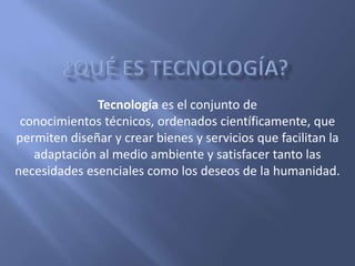 Tecnología es el conjunto de
 conocimientos técnicos, ordenados científicamente, que
permiten diseñar y crear bienes y servicios que facilitan la
   adaptación al medio ambiente y satisfacer tanto las
necesidades esenciales como los deseos de la humanidad.
 