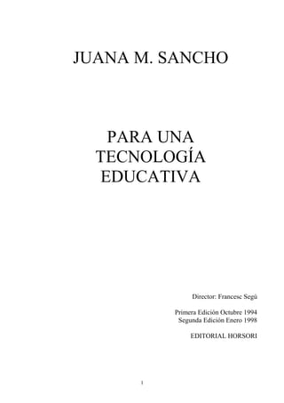 JUANA M. SANCHO



   PARA UNA
  TECNOLOGÍA
  EDUCATIVA




               Director: Francesc Segú

          Primera Edición Octubre 1994
           Segunda Edición Enero 1998

               EDITORIAL HORSORI




      1
 