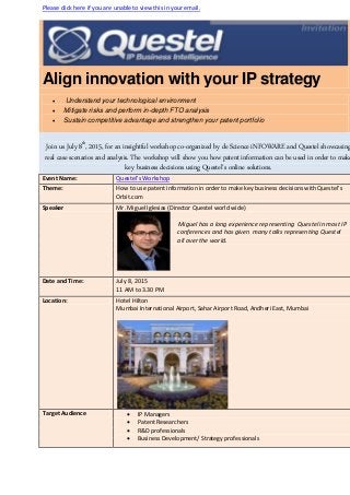 Please click here if you are unable to view this in your email.
Align innovation with your IP strategy
 Understand your technological environment
 Mitigate risks and perform in-depth FTO analysis
 Sustain competitive advantage and strengthen your patent portfolio
Join us July 8th
, 2015, for an insightful workshop co-organized by de Science iNFOWARE and Questel showcasing
real case scenarios and analysis. The workshop will show you how patent information can be used in order to make
key business decisions using Questel’s online solutions.
Event Name: Questel’s Workshop
Theme: How to use patent information in order to make key business decisions with Questel’s
Orbit.com
Speaker Mr. Miguel Iglesias (Director Questel world wide)
Miguel has a long experience representing Questel in most IP
conferences and has given many talks representing Questel
all over the world.
Date and Time: July 8, 2015
11 AM to 3.30 PM
Location: Hotel Hilton
Mumbai International Airport, Sahar Airport Road, Andheri East, Mumbai
Target Audience  IP Managers
 Patent Researchers
 R&D professionals
 Business Development/ Strategy professionals
 