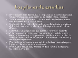  Investigación para determinar si los pacientes o clientes requieren
un mayor examen o derivación a otro profesional de la salud.
 Valoración de los pacientes o clientes mediante la obtención de
una historia clínica y otras fuentes.
 Evaluación de los datos de la exploración (la historia, la revisión
de los sistemas, y las pruebas y medidas) para tomar decisiones
clínicas.
 Determinar un diagnóstico que guiará el futuro del paciente.
 Colaborar con los pacientes o clientes, miembros de la familia,
otros profesionales y otras personas, para determinar un plan de
atención que sea aceptable, realista, culturalmente competente, y
centrado en el paciente.
 Proporcionar las intervenciones de terapia física necesarias para
lograr las distintas metas y resultados.
 Promover la prevención, promoción de la salud, y bienestar de
todos los individuos.
 