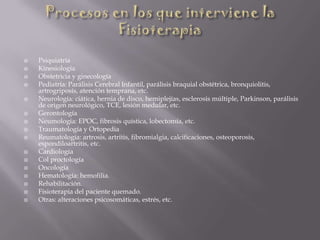  Psiquiatría
 Kinesiología
 Obstetricia y ginecología
 Pediatría: Parálisis Cerebral Infantil, parálisis braquial obstétrica, bronquiolitis,
artrogriposis, atención temprana, etc.
 Neurología: ciática, hernia de disco, hemiplejías, esclerosis múltiple, Parkinson, parálisis
de origen neurológico, TCE, lesión medular, etc.
 Gerontología
 Neumología: EPOC, fibrosis quística, lobectomía, etc.
 Traumatología y Ortopedia
 Reumatología: artrosis, artritis, fibromialgia, calcificaciones, osteoporosis,
espondiloartritis, etc.
 Cardiología
 Col proctología
 Oncología
 Hematología: hemofilia.
 Rehabilitación.
 Fisioterapia del paciente quemado.
 Otras: alteraciones psicosomáticas, estrés, etc.
 