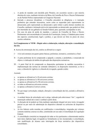 c.   A perda do mandato será decidida pelo Plenário, em escrutínio secreto e por maioria
     absoluta de votos, mediante iniciativa da Mesa, do Conselho de Ética e Decoro Parlamentar
     ou de Partido Político representado no Congresso Nacional.
d.   Iniciado o processo disciplinar, o Conselho procederá às diligências e à instrução
     probatória que entender necessárias, assim como as requeridas pelo representante ou
     denunciante, pelo representado ou denunciado e pelo relator e pelos demais membros do
     Conselho, mediante a intimação prévia do representado ou denunciado, que poderá ser feita
     por intermédio de seu gabinete no Senado Federal, para, querendo, acompanhar os atos.
e.   Em caso de pena de perda do mandato, o parecer do Conselho de Ética e Decoro
     Parlamentar será encaminhado à Comissão de Constituição, Justiça e Cidadania para exame
     dos aspectos constitucional, legal e jurídico, o que deverá ser feito no prazo de cinco
     sessões ordinárias.

Lei Complementar nº 95/98 – Dispõe sobre a elaboração, redação, alteração e consolidação
das leis.

4. Acerca da estruturação das leis, analise as afirmativas a seguir:

I – A lei será estrutura em quatro partes básicas, preliminar, normativa, constitutiva e final.

II – A parte preliminar da lei compreende a epígrafe, a ementa, o preâmbulo, o enunciado do
     objeto e a indicação do âmbito de aplicação das disposições normativas.

III – A parte final da lei compreende as disposições pertinentes às medidas necessárias à
     implementação das normas de conteúdo substantivo, às disposições transitórias, se for o
     caso, a cláusula de vigência e a cláusula de revogação, quando couber.

Assinale:

a.   se apenas as afirmativas I e II estiverem corretas.
b.   se apenas as afirmativas I e III estiverem corretas.
c.   se apenas as afirmativas II e III estiverem corretas.
d.   se todas as afirmativas estiverem corretas.
e.   se apenas a afirmativa I estiver correta.

5.   No que tange à articulação, redação, alteração e consolidação das leis, assinale a afirmativa
     incorreta.

a.   A unidade básica de articulação será o artigo, indicado pela abreviatura “Art.”, seguida de
     numeração ordinal até o nono e cardinal a partir deste.
b.   A alteração da lei poderá ser feita mediante reprodução integral em novo texto, revogação
     parcial ou por meio de substituição do dispositivo alterado ou acréscimo de dispositivo
     novo.
c.   As leis federais serão reunidas em codificações e consolidações, integradas por volumes
     contento matérias conexas ou afins, constituindo em seu todo a Consolidação da Legislação
     Federal.
d.   A consolidação consistirá na integração de todas as leis pertinentes a determinada matéria
     num único diploma legal, revogando-se formalmente as leis incorporadas à consolidação,
     sem modificação do alcance nem interrupção da força normativa dos dispositivos
     consolidados.
 