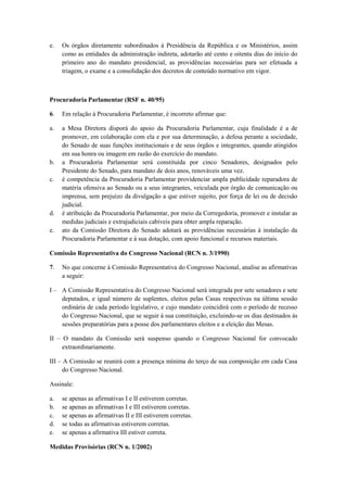 e.   Os órgãos diretamente subordinados à Presidência da República e os Ministérios, assim
     como as entidades da administração indireta, adotarão até cento e oitenta dias do início do
     primeiro ano do mandato presidencial, as providências necessárias para ser efetuada a
     triagem, o exame e a consolidação dos decretos de conteúdo normativo em vigor.



Procuradoria Parlamentar (RSF n. 40/95)

6.   Em relação à Procuradoria Parlamentar, é incorreto afirmar que:

a.   a Mesa Diretora disporá do apoio da Procuradoria Parlamentar, cuja finalidade é a de
     promover, em colaboração com ela e por sua determinação, a defesa perante a sociedade,
     do Senado de suas funções institucionais e de seus órgãos e integrantes, quando atingidos
     em sua honra ou imagem em razão do exercício do mandato.
b.   a Procuradoria Parlamentar será constituída por cinco Senadores, designados pelo
     Presidente do Senado, para mandato de dois anos, renováveis uma vez.
c.   é competência da Procuradoria Parlamentar providenciar ampla publicidade reparadora de
     matéria ofensiva ao Senado ou a seus integrantes, veiculada por órgão de comunicação ou
     imprensa, sem prejuízo da divulgação a que estiver sujeito, por força de lei ou de decisão
     judicial.
d.   é atribuição da Procuradoria Parlamentar, por meio da Corregedoria, promover e instalar as
     medidas judiciais e extrajudiciais cabíveis para obter ampla reparação.
e.   ato da Comissão Diretora do Senado adotará as providências necessárias à instalação da
     Procuradoria Parlamentar e à sua dotação, com apoio funcional e recursos materiais.

Comissão Representativa do Congresso Nacional (RCN n. 3/1990)

7.   No que concerne à Comissão Representativa do Congresso Nacional, analise as afirmativas
     a seguir:

I – A Comissão Representativa do Congresso Nacional será integrada por sete senadores e sete
    deputados, e igual número de suplentes, eleitos pelas Casas respectivas na última sessão
    ordinária de cada período legislativo, e cujo mandato coincidirá com o período de recesso
    do Congresso Nacional, que se seguir à sua constituição, excluindo-se os dias destinados às
    sessões preparatórias para a posse dos parlamentares eleitos e a eleição das Mesas.

II – O mandato da Comissão será suspenso quando o Congresso Nacional for convocado
     extraordinariamente.

III – A Comissão se reunirá com a presença mínima do terço de sua composição em cada Casa
      do Congresso Nacional.

Assinale:

a.   se apenas as afirmativas I e II estiverem corretas.
b.   se apenas as afirmativas I e III estiverem corretas.
c.   se apenas as afirmativas II e III estiverem corretas.
d.   se todas as afirmativas estiverem corretas.
e.   se apenas a afirmativa III estiver correta.

Medidas Provisórias (RCN n. 1/2002)
 