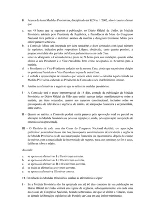 8.   Acerca do tema Medidas Provisórias, disciplinado na RCN n. 1/2002, não é correto afirmar
     que

a.   nas 48 horas que se seguirem à publicação, no Diário Oficial da União, de Medida
     Provisória adotada pelo Presidente da República, a Presidência da Mesa do Congresso
     Nacional fará publicar e distribuir avulsos da matéria e designará Comissão Mista para
     emitir parecer sobre ela.
b.   a Comissão Mista será integrada por doze senadores e doze deputados com igual número
     de suplentes, indicados pelos respectivos Líderes, obedecida, tanto quanto possível, a
     proporcionalidade dos partidos ou blocos parlamentares em cada Casa.
c.   uma vez designada, a Comissão terá o prazo de 24 horas para sua instalação, quando serão
     eleitos o seu Presidente e o Vice-Presidente, bem como designados os Relatores para a
     matéria.
d.   o Presidente e o Vice-Presidente poderão ser da mesma Casa, desde que na próxima eleição
     os próximos Presidente e Vice-Presidente sejam da outra Casa.
e.   é vedada a apresentação de emendas que versem sobre matéria estranha àquela tratada na
     Medida Provisória, cabendo ao Presidente da Comissão o seu indeferimento liminar.

9.   Analise as afirmativas a seguir no que se refere às medidas provisórias:

I – A Comissão terá o prazo improrrogável de 14 dias, contado da publicação da Medida
    Provisória no Diário Oficial da Uião para emitir parecer único, manifestando-se sobre a
    matéria, em itens separados, quanto aos aspectos constitucional, inclusive sobre os
    pressupostos de relevância e urgência, de mérito, de adequação financeira e orçamentária,
    entre outros.

II – Quanto ao mérito, a Comissão poderá emitir parecer pela aprovação total ou parcial ou
     alteração da Medida Provisória ou pela sua rejeição; e, ainda, pela aprovação ou rejeição de
     emenda a ela apresentada.

III – O Plenário de cada uma das Casas do Congresso Nacional decidirá, em apreciação
     preliminar, o atendimento ou não dos pressupostos constitucionais de relevância e urgência
     de Medida Provisória ou de sua inadequação financeira ou orçamentária, depois do exame
     de mérito, com a necessidade de interposição de recurso, para, ato contínuo, se for o caso,
     deliberar sobre o mérito.

Assinale:

a.   se apenas as afirmativas I e II estiverem corretas.
b.   se apenas as afirmativas I e III estiverem corretas.
c.   se apenas as afirmativas II e III estiverem corretas.
d.   se todas as afirmativas estiverem corretas.
e.   se apenas a afirmativa III estiver correta.

10. Em relação às Medidas Provisórias, analise as afirmativas a seguir:

I – Se a Medida Provisória não for apreciada em até 60 dias contados de sua publicação no
    Diário Oficial da União, entrará em regime de urgência, subsequentemente, em cada uma
    das Casas do Congresso Nacional, ficando sobrestadas, até que se ultime a votação, todas
    as demais deliberações legislativas do Plenário da Casa em que estiver tramitando.
 