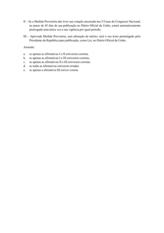 II – Se a Medida Provisória não tiver sua votação encerrada nas 2 Casas do Congresso Nacional,
      no prazo de 45 dias de sua publicação no Diário Oficial da União, estará automaticamente
      prorrogada uma única vez a sua vigência por igual período.

III – Aprovada Medida Provisória, sem alteração de mérito, será o seu texto promulgado pelo
     Presidente da República para publicação, como Lei, no Diário Oficial da União.

Assinale:

a.   se apenas as afirmativas I e II estiverem corretas.
b.   se apenas as afirmativas I e III estiverem corretas.
c.   se apenas as afirmativas II e III estiverem corretas.
d.   se todas as afirmativas estiverem erradas.
e.   se apenas a afirmativa III estiver correta.
 