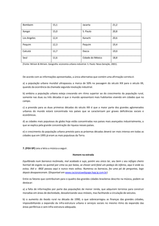 Bombaim                      15,1                          Jacarta                       21,2

Xangai                       15,0                          S. Paulo                      20,8

Los Angeles                  12,4                          Karachi                       20,6

Pequim                       12,3                          Pequim                        19,4

Calcutá                      11,7                          Dacca                         19,0

Seul                         11,6                          Cidade do México              18,8

(Fonte: Miriam & Miriam. Geografia: economia urbano-industrial. S. Paulo: Nova Geração, 2001).




De acordo com as informações apresentadas, a única alternativa que contém uma afirmação correta é:

a) a população urbana mundial ultrapassou a marca de 50% na passagem do século XIX para o século XX,
quando da ocorrência da chamada segunda revolução industrial.

b) embora a população urbana esteja crescendo em ritmo superior ao do crescimento da população rural,
somente nas duas ou três décadas é que o mundo apresentará mais habitantes vivendo em cidades que no
campo.

c) a previsão para as duas primeiras décadas do século XXI é que a maior parte dos grandes aglomerados
urbanos do mundo estará concentrada nos países que se caracterizam por graves deficiências sociais e
econômicas.

d) as cidades mais populosas do globo hoje estão concentradas nos países mais avançados industrialmente, o
que se explica pela grande concentração de riqueza nesses países.

e) o crescimento da população urbana previsto para as próximas décadas deverá ser mais intenso em todas as
cidades que em 1995 já eram as mais populosas da Terra.



7. (FGV-SP) Leia a letra a música a seguir.

                                                 Homem na estrada

Equilibrado num barranco incômodo, mal acabado e sujo, porém seu único lar, seu bem s seu refúgio cheiro
horrível de esgoto no quintal por cima ou por baixo, se chover será fatal um pedaço do inferno, aqui é onde eu
estou. Até o IBGE passou aqui e nunca mais voltou. Numerou os barracos, fez uma pá de perguntas, logo
depois desapareceram. (Disponível em www.racionaiswebpage.hpg.ig.com.br)

Entre os fatores que contribuíram para o quadro das grandes cidades brasileiras descrito na música, podem-se
destacar:

a) a falta de informações por parte das populações de menor renda, que adquirem terrenos para construir
moradias em áreas de declividade, desvalorizando seus imóveis, mas facilitando a circulação de veículos.

b) o aumento do êxodo rural na década de 1990, o que sobrecarregou as finanças das grandes cidades,
impossibilitando a expansão da infra-estrutura urbana e serviços sociais no mesmo ritmo da expansão das
áreas periféricas e sem infra-estrutura adequada.
 