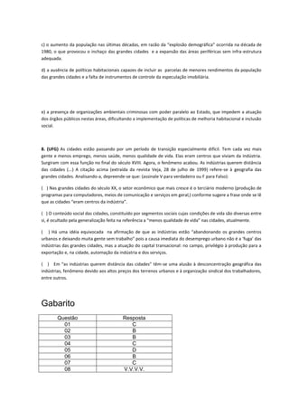 c) o aumento da população nas últimas décadas, em razão da “explosão demográfica” ocorrida na década de
1980, o que provocou o inchaço das grandes cidades e a expansão das áreas periféricas sem infra-estrutura
adequada.

d) a ausência de políticas habitacionais capazes de incluir as parcelas de menores rendimentos da população
das grandes cidades e a falta de instrumentos de controle da especulação imobiliária.




e) a presença de organizações ambientais criminosas com poder paralelo ao Estado, que impedem a atuação
dos órgãos públicos nestas áreas, dificultando a implementação de políticas de melhoria habitacional e inclusão
social.



8. (UFG) As cidades estão passando por um período de transição especialmente difícil. Tem cada vez mais
gente e menos emprego, menos saúde, menos qualidade de vida. Elas eram centros que viviam da indústria.
Surgiram com essa função no final do século XVIII. Agora, o fenômeno acabou. As indústrias querem distância
das cidades (...) A citação acima (extraída da revista Veja, 28 de julho de 1999) refere-se à geografia das
grandes cidades. Analisando-a, depreende-se que: (assinale V para verdadeiro ou F para Falso):

( ) Nas grandes cidades do século XX, o setor econômico que mais cresce é o terciário moderno (produção de
programas para computadores, meios de comunicação e serviços em geral,) conforme sugere a frase onde se lê
que as cidades “eram centros da indústria”.

( ) O conteúdo social das cidades, constituído por segmentos sociais cujas condições de vida são diversas entre
si, é ocultado pela generalização feita na referência a “menos qualidade de vida” nas cidades, atualmente.

( ) Há uma idéia equivocada na afirmação de que as indústrias estão “abandonando os grandes centros
urbanos e deixando muita gente sem trabalho” pois a causa imediata do desemprego urbano não é a ‘fuga’ das
indústrias das grandes cidades, mas a atuação do capital transacional: no campo, privilégio à produção para a
exportação e, na cidade, automação da indústria e dos serviços.

( ) Em “as indústrias querem distância das cidades” têm-se uma alusão à desconcentração geográfica das
indústrias, fenômeno devido aos altos preços dos terrenos urbanos e à organização sindical dos trabalhadores,
entre outros.




Gabarito
        Questão                          Resposta
          01                                C
          02                                B
          03                                B
          04                                C
          05                                D
          06                                B
          07                                C
          08                             V.V.V.V.
 