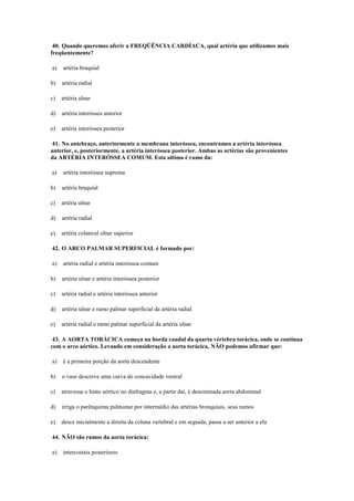 40. Quando queremos aferir a FREQÜÊNCIA CARDÍACA, qual artéria que utilizamos mais
freqüentemente?
a) artéria braquial
b) artéria radial
c) artéria ulnar
d) artéria interóssea anterior
e) artéria interóssea posterior
41. No antebraço, anteriormente a membrana interóssea, encontramos a artéria interóssea
anterior, e, posteriormente, a artéria interóssea posterior. Ambas as artérias são provenientes
da ARTÉRIA INTERÓSSEA COMUM. Esta ultima é ramo da:
a) artéria interóssea suprema
b) artéria braquial
c) artéria ulnar
d) artéria radial
e) artéria colateral ulnar superior
42. O ARCO PALMAR SUPERFICIAL é formado por:
a) artéria radial e artéria interóssea comum
b) artéria ulnar e artéria interóssea posterior
c) artéria radial e artéria interóssea anterior
d) artéria ulnar e ramo palmar superficial da artéria radial
e) artéria radial e ramo palmar superficial da artéria ulnar
43. A AORTA TORÁCICA começa na borda caudal da quarta vértebra torácica, onde se continua
com o arco aórtico. Levando em consideração a aorta torácica, NÃO podemos afirmar que:
a) é a primeira porção da aorta descendente
b) o vaso descreve uma curva de concavidade ventral
c) atravessa o hiato aórtico no diafragma e, a partir daí, é denominada aorta abdominal
d) irriga o parênquima pulmonar por intermédio das artérias bronquiais, seus ramos
e) desce inicialmente a direita da coluna vertebral e em seguida, passa a ser anterior a ela
44. NÃO são ramos da aorta torácica:
a) intercostais posteriores
 
