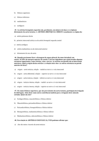 b) frênicos superiores
c) frênicos inferiores
d) mediastínicos
e) esofágicos
45. As artérias bronquiais esquerdas são, geralmente, em número de duas e se originam
diretamente da aorta torácica. A ARTÉRIA BRONQUIAL DIREITA usualmente se origina da:
a) artéria pulmonar direita
b) primeira intercostal aórtica ou da artéria bronquial esquerda cranial
c) artéria esofágica
d) artéria mediastínica ou da intercostal anterior
e) diretamente do arco da aorta
46. Quando precisamos fazer a drenagem do espaço pleural, devemos introduzir um
cateter ACIMA da margem superior da costela. Com isso impedimos que sejam lesadas algumas
estruturas importantes, como artérias, veias e nervos. As artérias em questão são as intercostais
anteriores. Qual a origem destas artérias e a relação entre elas e as outras estruturas na parede
anterior do tórax?
a) origem – aorta torácica, relação – medial ao nervo e a veia intercostal
b) origem – aorta abdominal, relação – superior ao nervo e à veia intercostal
c) origem – aorta torácica, relação – inferior ao nervo e à veia intercostal
d) origem – torácica interna, relação – medial ao nervo e à veia intercostal
e) origem – torácica interna, relação – superior ao nervo e à veia intercostal
47. Os ramos frênicos superiores, que são provenientes da aorta torácica, participam da irrigação
do diafragma. Além deste ramo outros contribuem também para a irrigação deste músculo
estriado. Quais são eles?
a) Esofagicofrênica, musculofrênica e frênica inferior
b) Musculofrênica, pericardicofrênica e frênica inferior
c) Pericardicofrênica, bronquiofrênica e frênica inferior
d) Bronquiofrênica, mediastinicofrênica e frênica inferior
e) Mediastinicofrênica, subcostofrênica e frênica inferior
48. Em relação às ARTÉRIAS ESOFÁGICAS, NÃO podemos afirmar que:
a) elas são ramos viscerais da aorta torácica
 