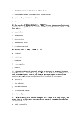 b) elas formam uma cadeia de anastomoses em torno do tubo
c) se anastomosam também com ramos da artéria tireoidéia inferior
d) correm em direção anterior para o esôfago
e) NRA
49. São ramos das ARTÉRIAS TORÁCICAS INTERNAS, que se originam ao nível do terceiro,
quarto e quinto espaços intercostais. Aumentam consideravelmente durante um período específico.
Quais são eles?
a) ramos tímicos
b) ramos esternais
c) ramos mamários
d) ramos torácicos laterais
e) artéria intercostal lateral
50. O últimos ramos da AORTA TORÁCICA são:
a) esofágicos
b) mediastínicos
c) pericárdicos
d) frênicos superiores
e) subcostais
51. Dorsalmente está separada das vértebras lombares e discos intervertebrais pelo ligamento
longitudinal anterior e veias lombares esquerdas. Do seu lado direito estão a veia ázigos, cisterna do
quilo, ducto torácico e pilar direito do diafragma. Do lado esquerdo estão algumas alças do
intestino delgado e pilar esquerdo do diafragma. Esta é a anatomia de relação da(s):
a) aorta torácica
b) aorta abdominal
c) artéria torácica interna
d) artéria intercostal posterior
e) artérias esofágicas
52. A AORTA ABDOMINAL, continuação da aorta torácica, emite vários ramos durante o seu
trajeto. Dentre os seguintes ramos, aquele que não tem equivalente contralateral, ou seja, é um
ramo impar deste vaso é:
a) artéria frênica inferior
 