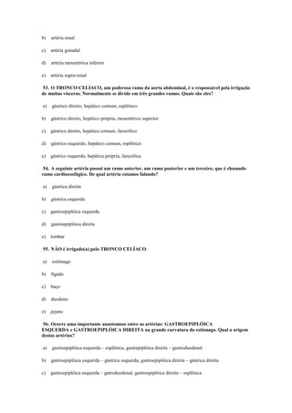 b) artéria renal
c) artéria gonadal
d) artéria mesentérica inferior
e) artéria supra-renal
53. O TRONCO CELÍACO, um poderoso ramo da aorta abdominal, é o responsável pela irrigação
de muitas vísceras. Normalmente se divide em três grandes ramos. Quais são eles?
a) gástrico direito, hepático comum, esplênico
b) gástrico direito, hepático própria, mesentérico superior
c) gástrico direito, hepático comum, ileocólico
d) gástrico esquerdo, hepático comum, esplênico
e) gástrico esquerdo, hepática própria, ileocólica
54. A seguinte artéria possui um ramo anterior, um ramo posterior e um terceiro, que é chamado
ramo cardioesofágico. De qual artéria estamos falando?
a) gástrica direita
b) gástrica esquerda
c) gastroepiplóica esquerda
d) gastroepiplóica direita
e) lombar
55. NÃO é irrigado(a) pelo TRONCO CELÍACO:
a) estômago
b) fígado
c) baço
d) duodeno
e) jejuno
56. Ocorre uma importante anastomose entre as artérias: GASTROEPIPLÓICA
ESQUERDA e GASTROEPIPLÓICA DIREITA na grande curvatura do estômago. Qual a origem
destas artérias?
a) gastroepiplóica esquerda – esplênica, gastrepiplóica direita – gastroduodenal
b) gastroepiplóica esquerda – gástrica esquerda, gastroepiplóica direita – gástrica direita
c) gastroepiplóica esquerda – gatroduodenal, gastroepiplóica direita – esplênica
 