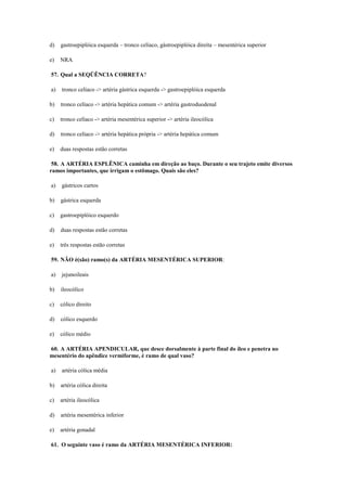 d) gastroepiplóica esquerda – tronco celíaco, gástroepiplóica direita – mesentérica superior
e) NRA
57. Qual a SEQÜÊNCIA CORRETA?
a) tronco celíaco -> artéria gástrica esquerda -> gastroepiplóica esquerda
b) tronco celíaco -> artéria hepática comum -> artéria gastroduodenal
c) tronco celíaco -> artéria mesentérica superior -> artéria ileocólica
d) tronco celíaco -> artéria hepática própria -> artéria hepática comum
e) duas respostas estão corretas
58. A ARTÉRIA ESPLÊNICA caminha em direção ao baço. Durante o seu trajeto emite diversos
ramos importantes, que irrigam o estômago. Quais são eles?
a) gástricos curtos
b) gástrica esquerda
c) gastroepiplóico esquerdo
d) duas respostas estão corretas
e) três respostas estão corretas
59. NÃO é(são) ramo(s) da ARTÉRIA MESENTÉRICA SUPERIOR:
a) jejunoileais
b) ileocólico
c) cólico direito
d) cólico esquerdo
e) cólico médio
60. A ARTÉRIA APENDICULAR, que desce dorsalmente à parte final do íleo e penetra no
mesentério do apêndice vermiforme, é ramo de qual vaso?
a) artéria cólica média
b) artéria cólica direita
c) artéria ileocólica
d) artéria mesentérica inferior
e) artéria gonadal
61. O seguinte vaso é ramo da ARTÉRIA MESENTÉRICA INFERIOR:
 