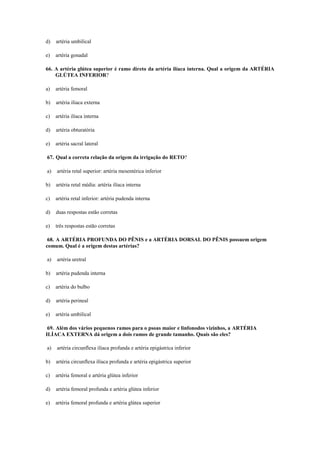 d) artéria umbilical
e) artéria gonadal
66. A artéria glútea superior é ramo direto da artéria ilíaca interna. Qual a origem da ARTÉRIA
GLÚTEA INFERIOR?
a) artéria femoral
b) artéria ilíaca externa
c) artéria ilíaca interna
d) artéria obturatória
e) artéria sacral lateral
67. Qual a correta relação da origem da irrigação do RETO?
a) artéria retal superior: artéria mesentérica inferior
b) artéria retal média: artéria ilíaca interna
c) artéria retal inferior: artéria pudenda interna
d) duas respostas estão corretas
e) três respostas estão corretas
68. A ARTÉRIA PROFUNDA DO PÊNIS e a ARTÉRIA DORSAL DO PÊNIS possuem origem
comum. Qual é a origem destas artérias?
a) artéria uretral
b) artéria pudenda interna
c) artéria do bulbo
d) artéria perineal
e) artéria umbilical
69. Além dos vários pequenos ramos para o psoas maior e linfonodos vizinhos, a ARTÉRIA
ILÍACA EXTERNA dá origem a dois ramos de grande tamanho. Quais são eles?
a) artéria circunflexa ilíaca profunda e artéria epigástrica inferior
b) artéria circunflexa ilíaca profunda e artéria epigástrica superior
c) artéria femoral e artéria glútea inferior
d) artéria femoral profunda e artéria glútea inferior
e) artéria femoral profunda e artéria glútea superior
 