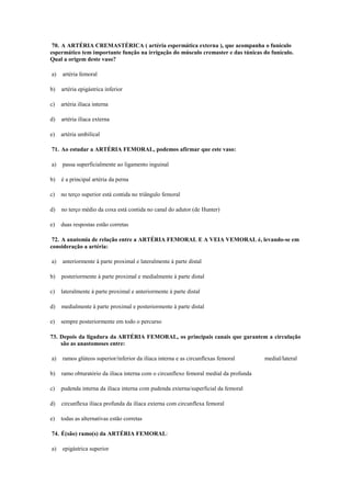 70. A ARTÉRIA CREMASTÉRICA ( artéria espermática externa ), que acompanha o funículo
espermático tem importante função na irrigação do músculo cremaster e das túnicas do funículo.
Qual a origem deste vaso?
a) artéria femoral
b) artéria epigástrica inferior
c) artéria ilíaca interna
d) artéria ilíaca externa
e) artéria umbilical
71. Ao estudar a ARTÉRIA FEMORAL, podemos afirmar que este vaso:
a) passa superficialmente ao ligamento inguinal
b) é a principal artéria da perna
c) no terço superior está contida no triângulo femoral
d) no terço médio da coxa está contida no canal do adutor (de Hunter)
e) duas respostas estão corretas
72. A anatomia de relação entre a ARTÉRIA FEMORAL E A VEIA VEMORAL é, levando-se em
consideração a artéria:
a) anteriormente à parte proximal e lateralmente à parte distal
b) posteriormente à parte proximal e medialmente à parte distal
c) lateralmente à parte proximal e anteriormente à parte distal
d) medialmente à parte proximal e posteriormente à parte distal
e) sempre posteriormente em todo o percurso
73. Depois da ligadura da ARTÉRIA FEMORAL, os principais canais que garantem a circulação
são as anastomoses entre:
a) ramos glúteos superior/inferior da ilíaca interna e as circunflexas femoral medial/lateral
b) ramo obturatório da ilíaca interna com o circunflexo femoral medial da profunda
c) pudenda interna da ilíaca interna com pudenda externa/superficial da femoral
d) circunflexa ilíaca profunda da ilíaca externa com circunflexa femoral
e) todas as alternativas estão corretas
74. É(são) ramo(s) da ARTÉRIA FEMORAL:
a) epigástrica superior
 