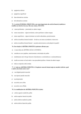 b) epigástrica inferior
c) epigástrica superficial
d) duas alternativas corretas
e) três alternativas corretas
75. A artéria FEMORAL PROFUNDA, um ramo importante da artéria femoral, também se
ramifica no interior da coxa. São seus ramos, EXCETO:
a) ramos perfurantes – penetrando no adutor magno
b) ramos musculares – alguns terminam, outros perfuram o adutor magno
c) ramos superficiais – alguns terminam no tecido subcutâneo, posteriormente
d) artéria circunflexa femoral medial - divide-se em ramos ascendente e transverso
e) artéria circunflexa femoral lateral – ascende anteriormente a articulação do quadril
76. Em relação à ARTÉRIA POPLÍTEA podemos afirmar que:
a) é ramo direto da ARTÉRIA ILÍACA EXTERNA
b) caminha no cavo poplíteo, anteriormente à articulação do joelho
c) medialmente está o bíceps femoral e lateralmente o semitendinoso e semimembranoso
d) recebe seu nome no local onde o vaso precedente perfura o forame do adutor magno
e) todas as respostas estão erradas
77. A lesão na ARTÉRIA POPLÍTEA é freqüente causa de hemorragia no membro inferior, qual
o motivo das lesões neste vaso?
a) sua delgada parede muscular
b) sua espessa parede muscular
c) sua desproteção
d) seu atrito com a tíbia
e) seu atrito com a fíbula
78. As ramificações da ARTÉRIA POPLÍTEA é(são):
a) artéria superior medial do joelho
b) artéria superior lateral do joelho
c) artéria inferior medial do joelho
d) artéria inferior lateral do joelho
 